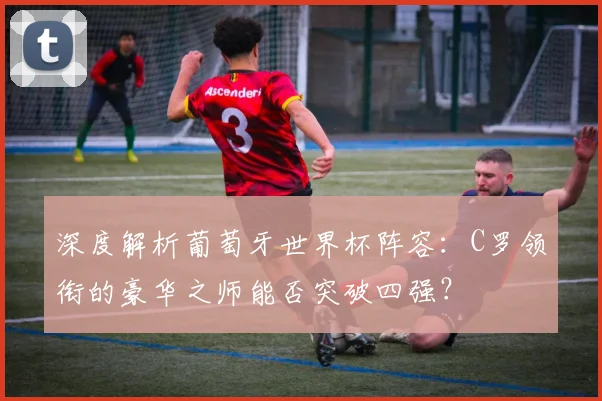 深度解析葡萄牙世界杯阵容：C罗领衔的豪华之师能否突破四强？