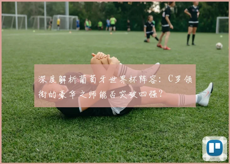 深度解析葡萄牙世界杯阵容:C罗领衔的豪华之师能否突破四强?
