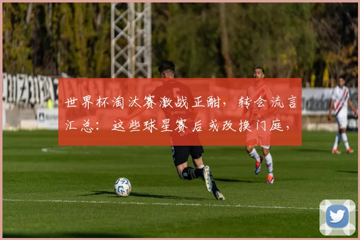 世界杯淘汰赛激战正酣,转会流言汇总:这些球星赛后或改换门庭,身价动态一览