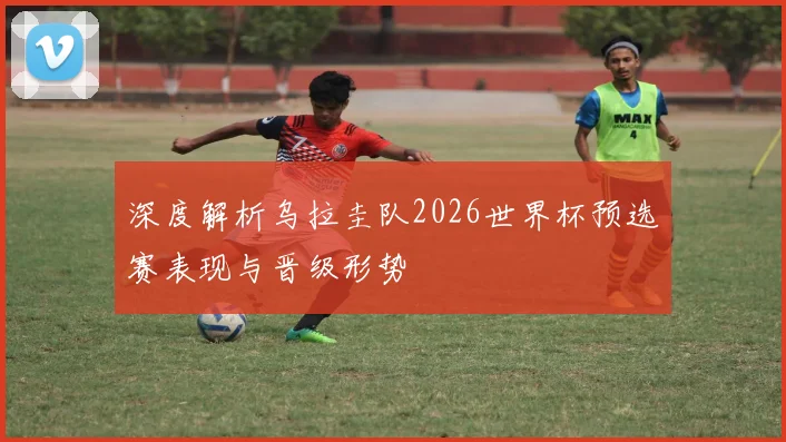 深度解析乌拉圭队2026世界杯预选赛表现与晋级形势