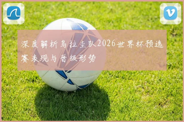 深度解析乌拉圭队2026世界杯预选赛表现与晋级形势