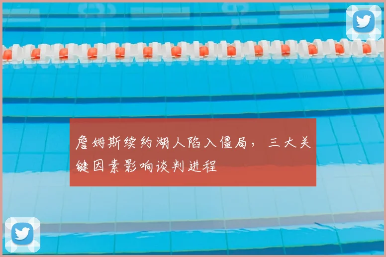 詹姆斯续约湖人陷入僵局，三大关键因素影响谈判进程