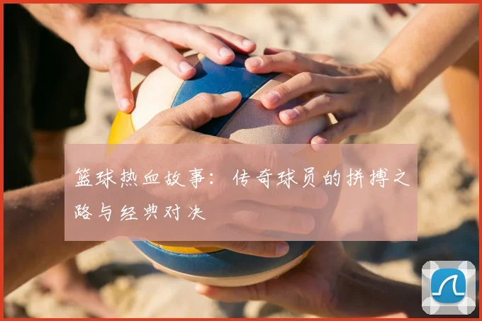 篮球热血故事：传奇球员的拼搏之路与经典对决